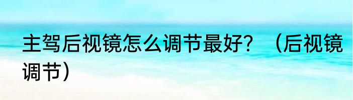 主驾后视镜怎么调节最好？（后视镜调节）