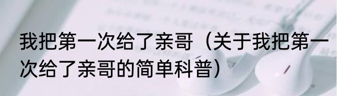 我把第一次给了亲哥（关于我把第一次给了亲哥的简单科普）