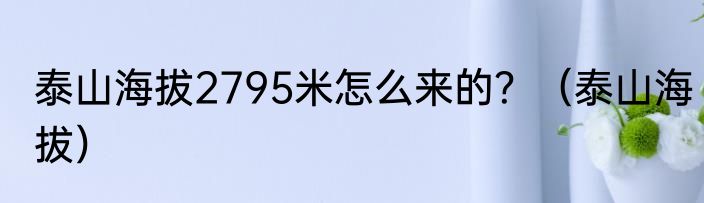 泰山海拔2795米怎么来的？（泰山海拔）