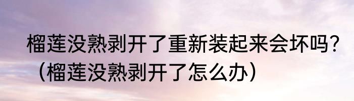榴莲没熟剥开了重新装起来会坏吗？（榴莲没熟剥开了怎么办）
