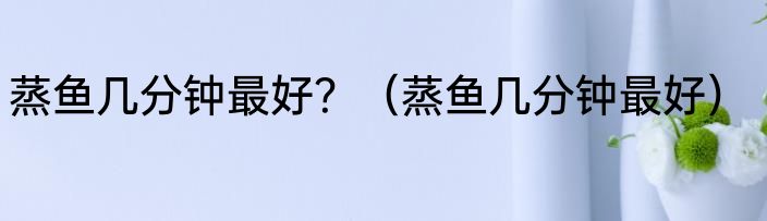 蒸鱼几分钟最好？（蒸鱼几分钟最好）