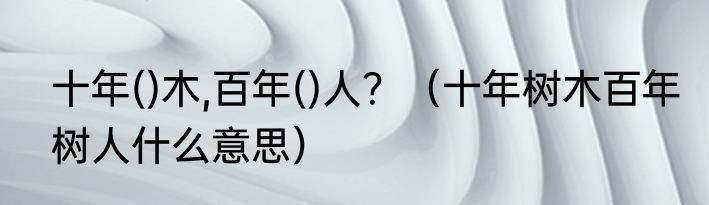 十年()木,百年()人？（十年树木百年树人什么意思）