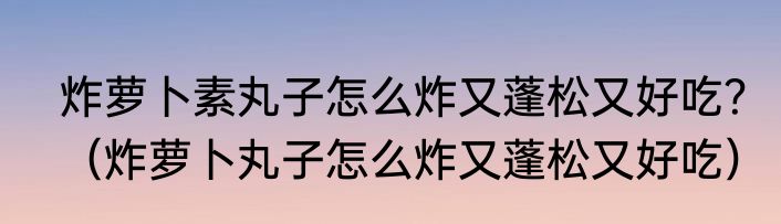 炸萝卜素丸子怎么炸又蓬松又好吃？（炸萝卜丸子怎么炸又蓬松又好吃）