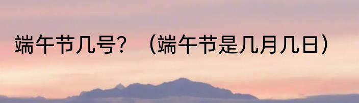 端午节几号？（端午节是几月几日）