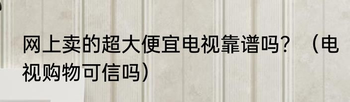 网上卖的超大便宜电视靠谱吗？（电视购物可信吗）