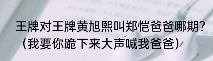 王牌对王牌黄旭熙叫郑恺爸爸哪期？（我要你跪下来大声喊我爸爸）