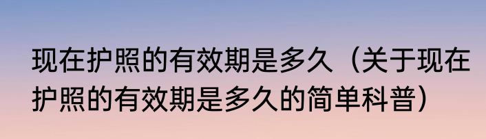 现在护照的有效期是多久（关于现在护照的有效期是多久的简单科普）