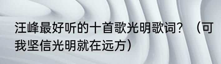 汪峰最好听的十首歌光明歌词？（可我坚信光明就在远方）