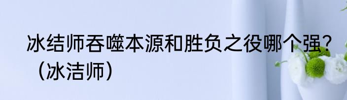冰结师吞噬本源和胜负之役哪个强？（冰洁师）