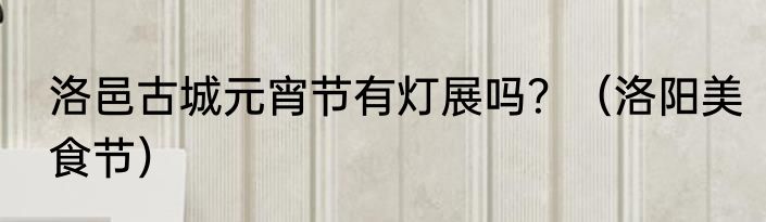 洛邑古城元宵节有灯展吗？（洛阳美食节）