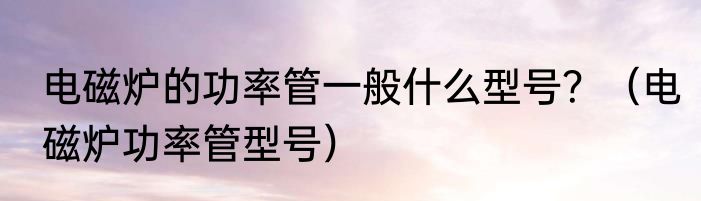 电磁炉的功率管一般什么型号？（电磁炉功率管型号）