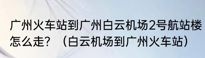广州火车站到广州白云机场2号航站楼怎么走？（白云机场到广州火车站）