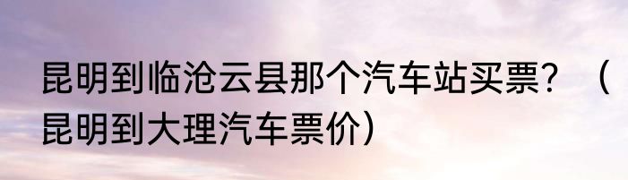 昆明到临沧云县那个汽车站买票？（昆明到大理汽车票价）