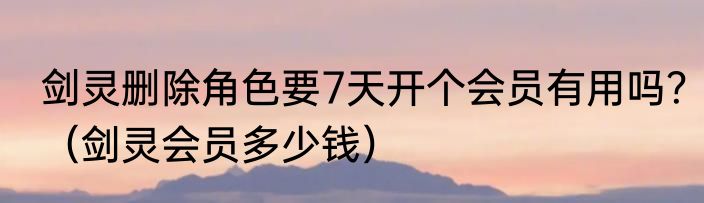 剑灵删除角色要7天开个会员有用吗？（剑灵会员多少钱）