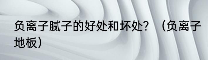 负离子腻子的好处和坏处？（负离子地板）