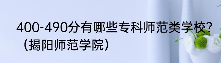 400-490分有哪些专科师范类学校？（揭阳师范学院）