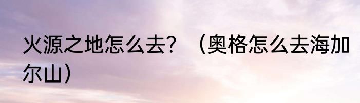 火源之地怎么去？（奥格怎么去海加尔山）