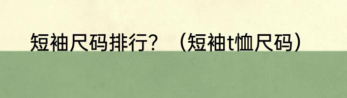 短袖尺码排行？（短袖t恤尺码）