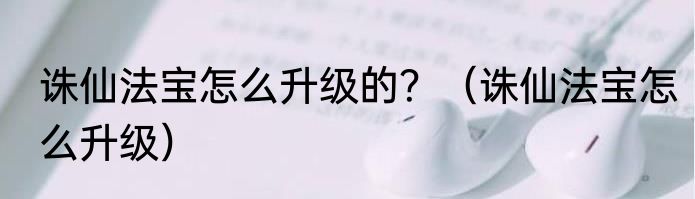 诛仙法宝怎么升级的？（诛仙法宝怎么升级）