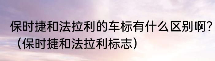 保时捷和法拉利的车标有什么区别啊？（保时捷和法拉利标志）