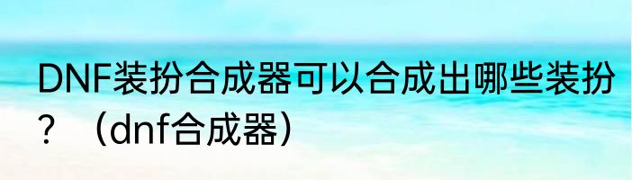 DNF装扮合成器可以合成出哪些装扮？（dnf合成器）