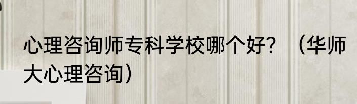 心理咨询师专科学校哪个好？（华师大心理咨询）