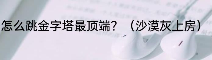 怎么跳金字塔最顶端？（沙漠灰上房）