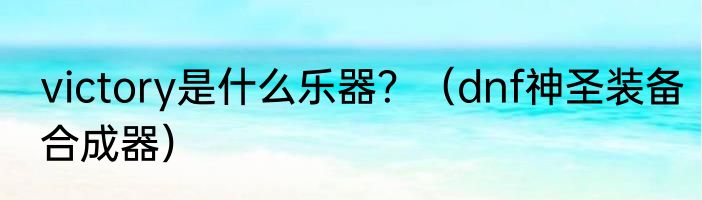 victory是什么乐器？（dnf神圣装备合成器）