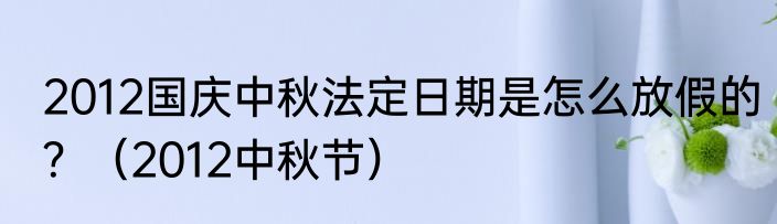 2012国庆中秋法定日期是怎么放假的？（2012中秋节）