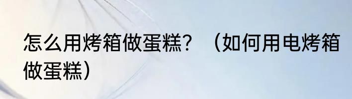 怎么用烤箱做蛋糕？（如何用电烤箱做蛋糕）