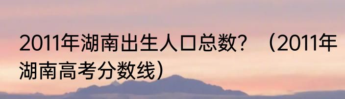 2011年湖南出生人口总数？（2011年湖南高考分数线）