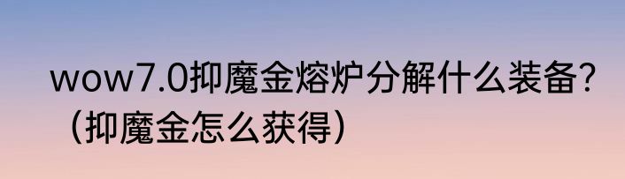 wow7.0抑魔金熔炉分解什么装备？（抑魔金怎么获得）