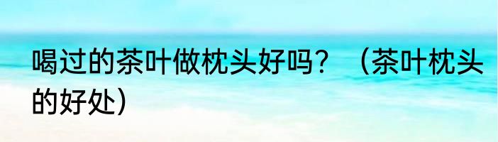 喝过的茶叶做枕头好吗？（茶叶枕头的好处）