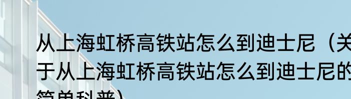 从上海虹桥高铁站怎么到迪士尼（关于从上海虹桥高铁站怎么到迪士尼的简单科普）