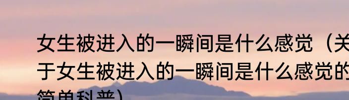 女生被进入的一瞬间是什么感觉（关于女生被进入的一瞬间是什么感觉的简单科普）