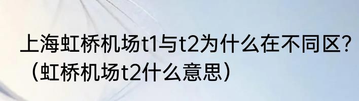 上海虹桥机场t1与t2为什么在不同区？（虹桥机场t2什么意思）