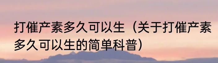 打催产素多久可以生（关于打催产素多久可以生的简单科普）