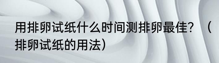 用排卵试纸什么时间测排卵最佳？（排卵试纸的用法）