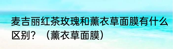 麦吉丽红茶玫瑰和薰衣草面膜有什么区别？（薰衣草面膜）