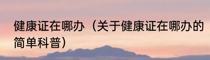 健康证在哪办（关于健康证在哪办的简单科普）