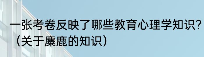 一张考卷反映了哪些教育心理学知识？（关于麋鹿的知识）