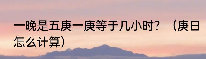 一晚是五庚一庚等于几小时？（庚日怎么计算）