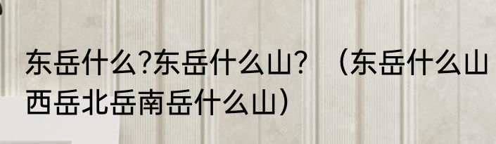 东岳什么?东岳什么山？（东岳什么山西岳北岳南岳什么山）