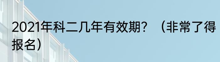 2021年科二几年有效期？（非常了得报名）