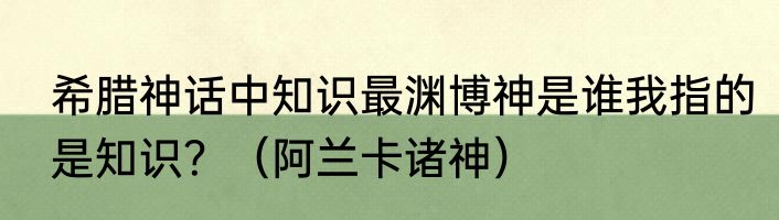 希腊神话中知识最渊博神是谁我指的是知识？（阿兰卡诸神）