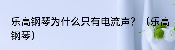 乐高钢琴为什么只有电流声？（乐高钢琴）