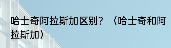 哈士奇阿拉斯加区别？（哈士奇和阿拉斯加）