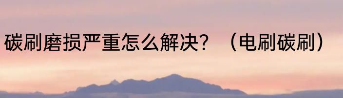 碳刷磨损严重怎么解决？（电刷碳刷）