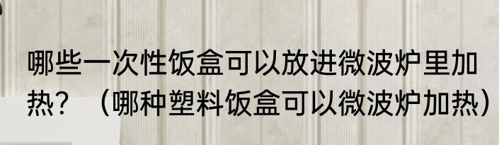 哪些一次性饭盒可以放进微波炉里加热？（哪种塑料饭盒可以微波炉加热）
