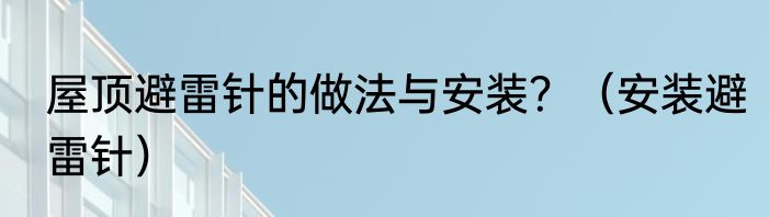 屋顶避雷针的做法与安装？（安装避雷针）